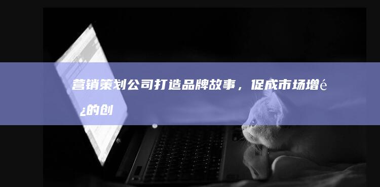 营销策划公司：打造品牌故事，促成市场增长的创意引擎