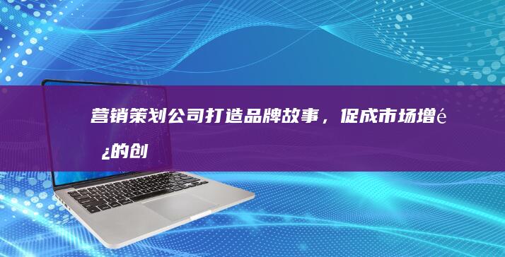 营销策划公司：打造品牌故事，促成市场增长的创意引擎